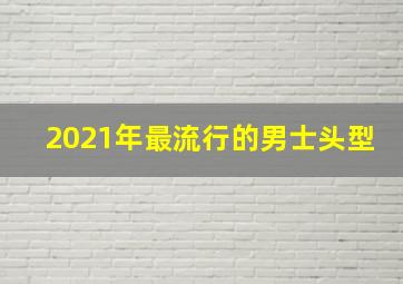 2021年最流行的男士头型