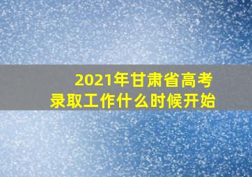 2021年甘肃省高考录取工作什么时候开始