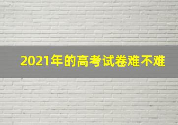 2021年的高考试卷难不难