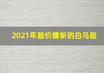 2021年股价腰斩的白马股