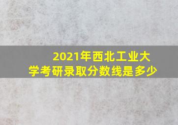 2021年西北工业大学考研录取分数线是多少