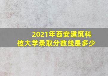 2021年西安建筑科技大学录取分数线是多少