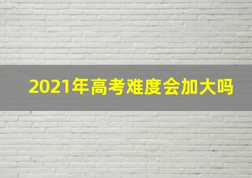 2021年高考难度会加大吗