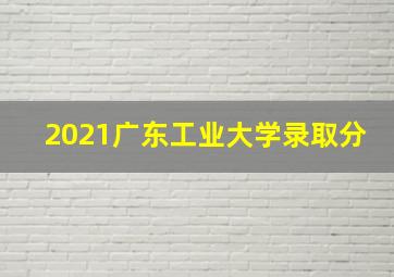 2021广东工业大学录取分