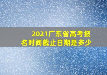 2021广东省高考报名时间截止日期是多少