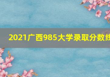 2021广西985大学录取分数线