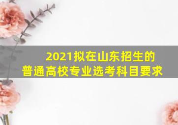 2021拟在山东招生的普通高校专业选考科目要求