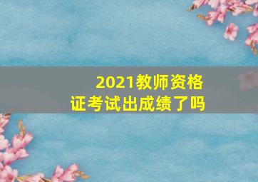 2021教师资格证考试出成绩了吗