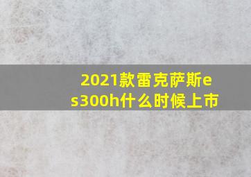 2021款雷克萨斯es300h什么时候上市