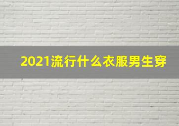 2021流行什么衣服男生穿