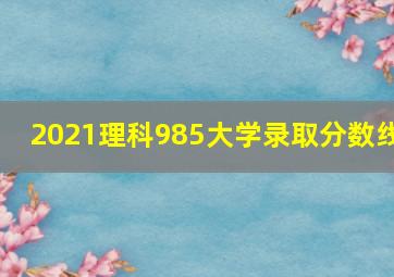 2021理科985大学录取分数线