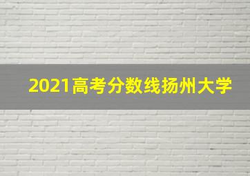 2021高考分数线扬州大学