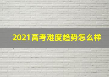 2021高考难度趋势怎么样