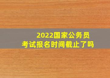 2022国家公务员考试报名时间截止了吗