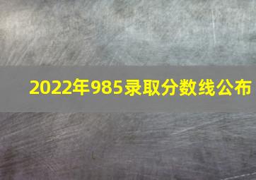 2022年985录取分数线公布