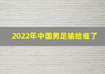 2022年中国男足输给谁了