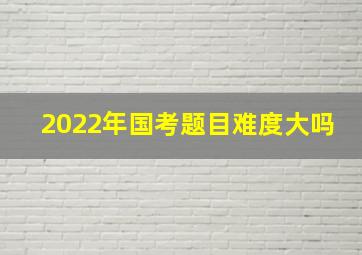 2022年国考题目难度大吗