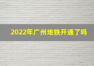 2022年广州地铁开通了吗