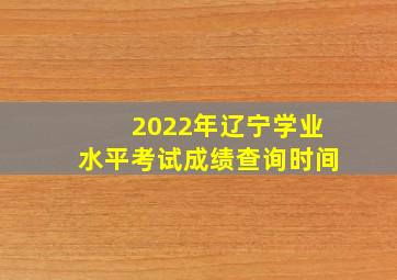 2022年辽宁学业水平考试成绩查询时间