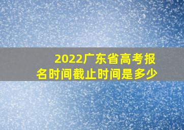 2022广东省高考报名时间截止时间是多少