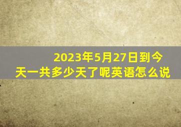 2023年5月27日到今天一共多少天了呢英语怎么说