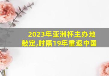 2023年亚洲杯主办地敲定,时隔19年重返中国