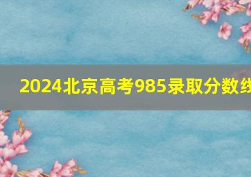 2024北京高考985录取分数线