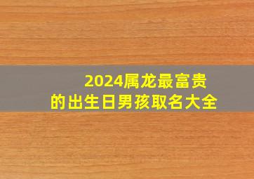 2024属龙最富贵的出生日男孩取名大全