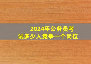 2024年公务员考试多少人竞争一个岗位