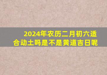 2024年农历二月初六适合动土吗是不是黄道吉日呢