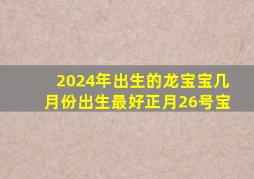 2024年出生的龙宝宝几月份出生最好正月26号宝