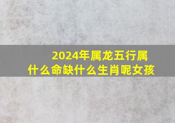 2024年属龙五行属什么命缺什么生肖呢女孩