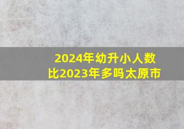 2024年幼升小人数比2023年多吗太原市