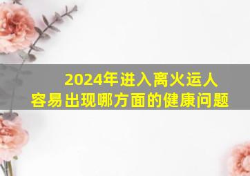 2024年进入离火运人容易出现哪方面的健康问题