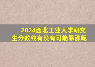 2024西北工业大学研究生分数线有没有可能暴涨呢