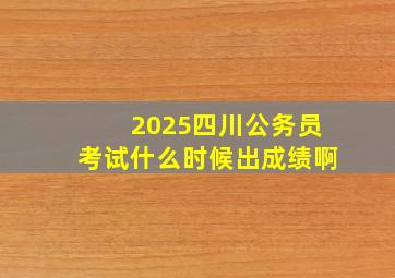 2025四川公务员考试什么时候出成绩啊