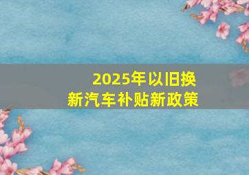 2025年以旧换新汽车补贴新政策