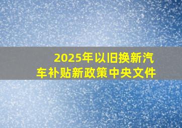 2025年以旧换新汽车补贴新政策中央文件