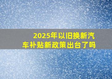 2025年以旧换新汽车补贴新政策出台了吗