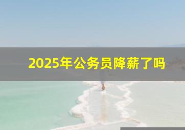 2025年公务员降薪了吗