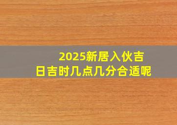 2025新居入伙吉日吉时几点几分合适呢