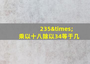 235×乘以十八除以34等于几