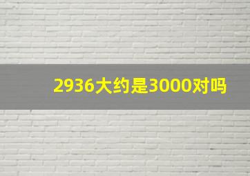 2936大约是3000对吗