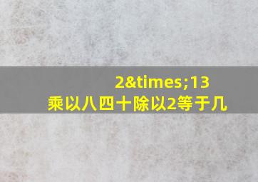 2×13乘以八四十除以2等于几