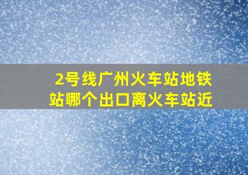 2号线广州火车站地铁站哪个出口离火车站近