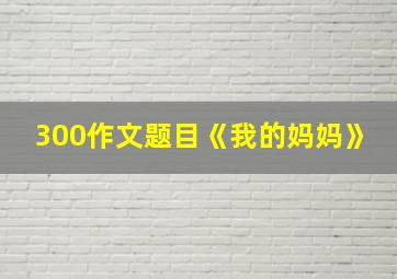 300作文题目《我的妈妈》