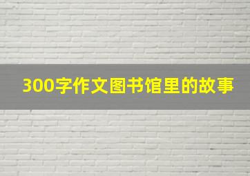 300字作文图书馆里的故事