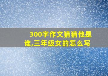 300字作文猜猜他是谁,三年级女的怎么写