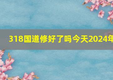 318国道修好了吗今天2024年