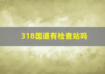 318国道有检查站吗